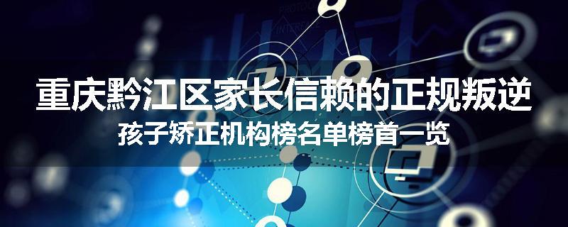 重庆黔江区家长信赖的正规叛逆孩子矫正机构榜名单榜首一览