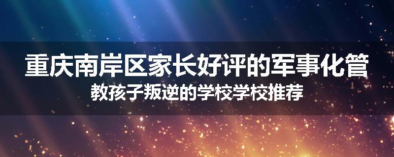 重庆南岸区家长好评的军事化管教孩子叛逆的学校学校推荐
