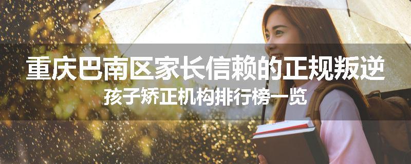 重庆巴南区家长信赖的正规叛逆孩子矫正机构排行榜一览