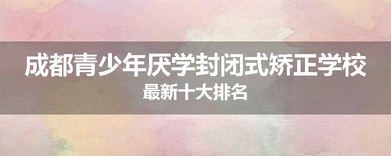 成都青少年厌学封闭式矫正学校最新十大排名