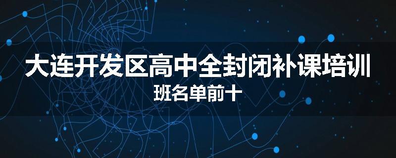 大连开发区高中全封闭补课培训班名单前十