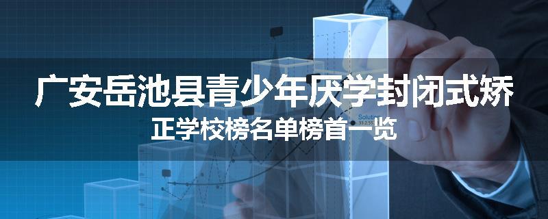 广安岳池县青少年厌学封闭式矫正学校榜名单榜首一览