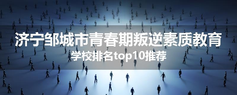 济宁邹城市青春期叛逆素质教育学校排名top10推荐