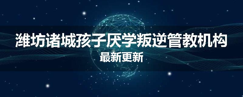 潍坊诸城孩子厌学叛逆管教机构最新更新