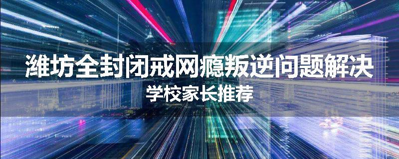 潍坊全封闭戒网瘾叛逆问题解决学校家长推荐