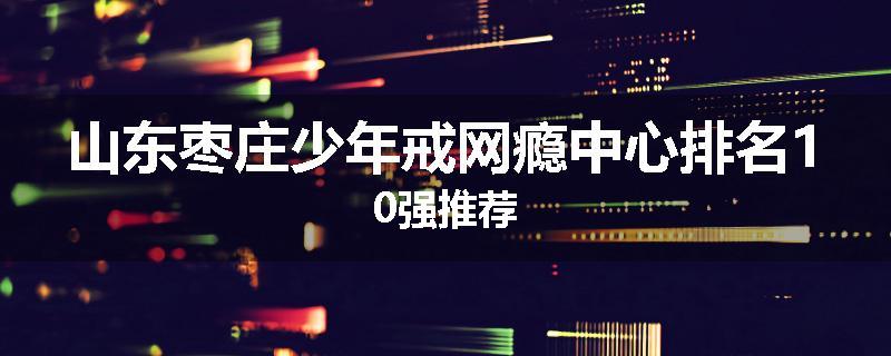 山东枣庄少年戒网瘾中心排名10强推荐