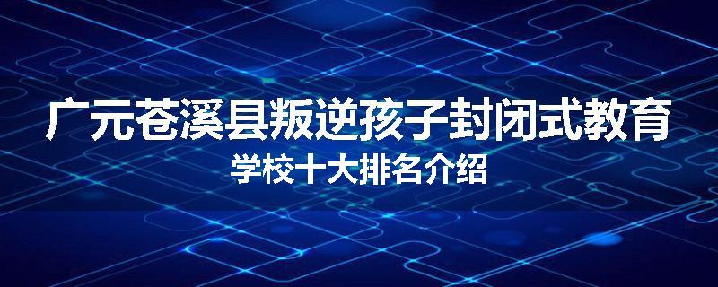 广元苍溪县叛逆孩子封闭式教育学校十大排名介绍