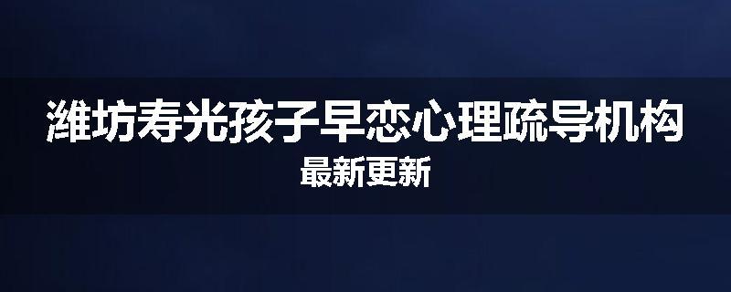 潍坊寿光孩子早恋心理疏导机构最新更新