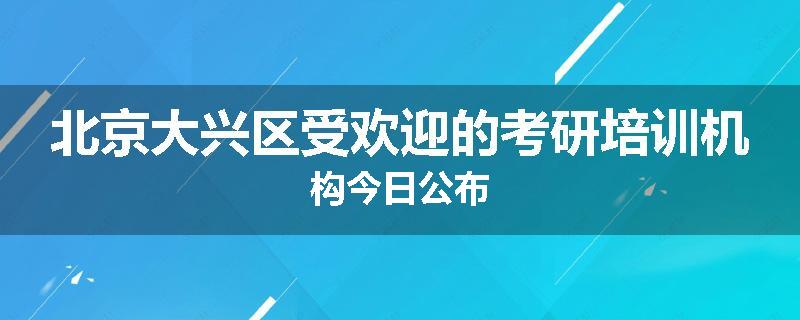 北京大兴区受欢迎的考研培训机构今日公布