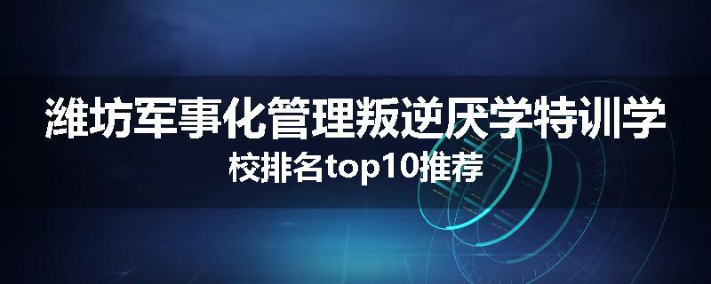 潍坊军事化管理叛逆厌学特训学校排名top10推荐