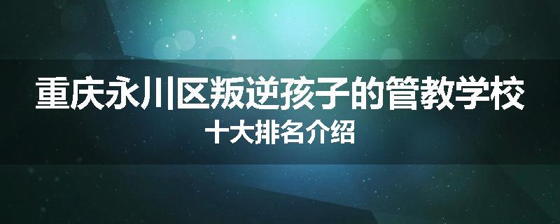 重庆永川区叛逆孩子的管教学校十大排名介绍