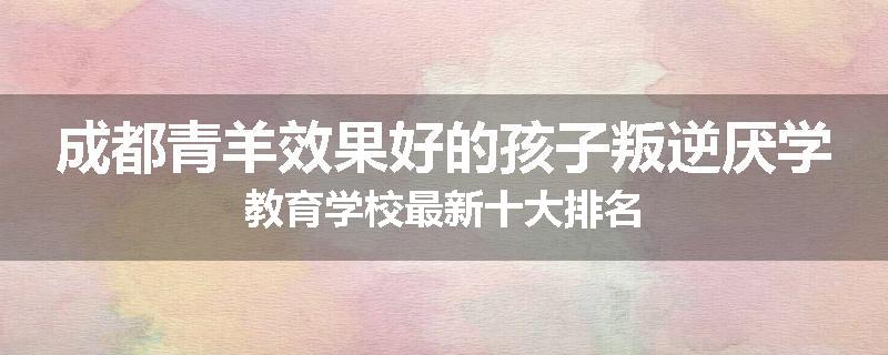 成都青羊效果好的孩子叛逆厌学教育学校最新十大排名