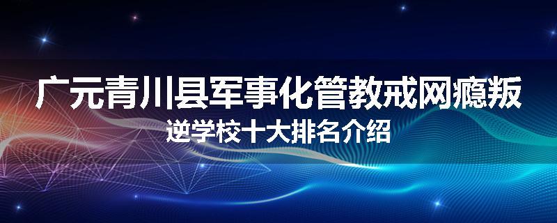 广元青川县军事化管教戒网瘾叛逆学校十大排名介绍