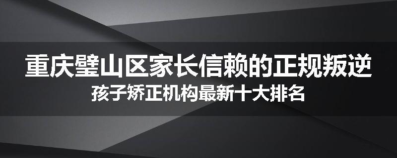 重庆璧山区家长信赖的正规叛逆孩子矫正机构最新十大排名
