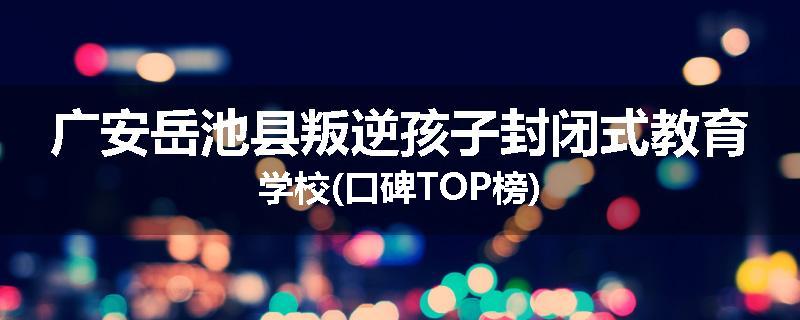 广安岳池县叛逆孩子封闭式教育学校(口碑TOP榜)