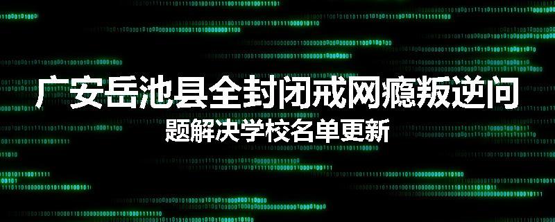 广安岳池县全封闭戒网瘾叛逆问题解决学校名单更新
