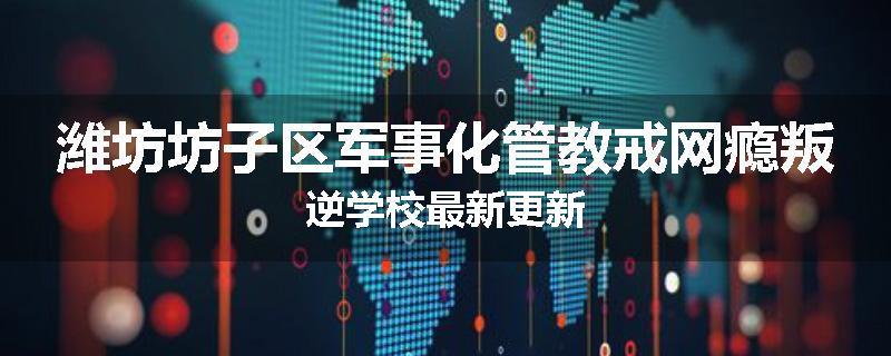 潍坊坊子区军事化管教戒网瘾叛逆学校最新更新