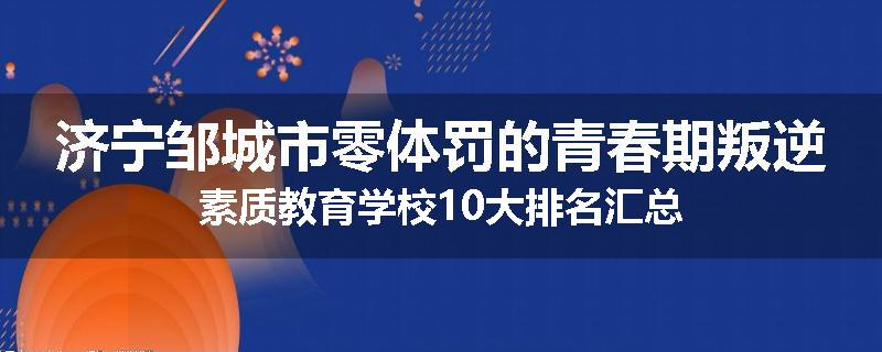济宁邹城市零体罚的青春期叛逆素质教育学校10大排名汇总