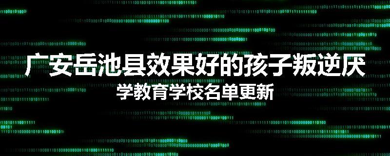 广安岳池县效果好的孩子叛逆厌学教育学校名单更新