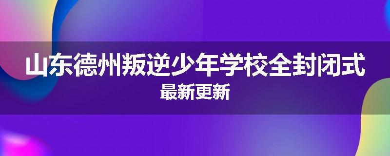 山东德州叛逆少年学校全封闭式最新更新