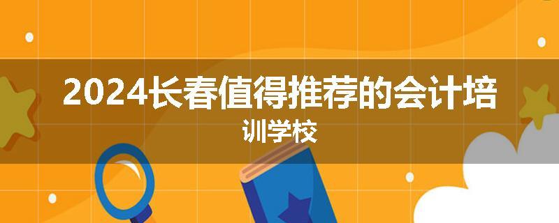2024长春值得推荐的会计培训学校