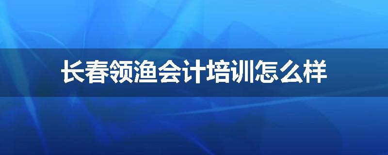长春领渔会计培训怎么样