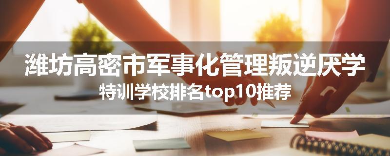 潍坊高密市军事化管理叛逆厌学特训学校排名top10推荐