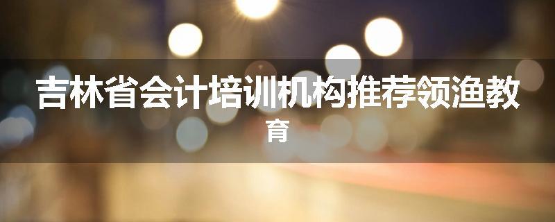 吉林省会计培训机构推荐领渔教育