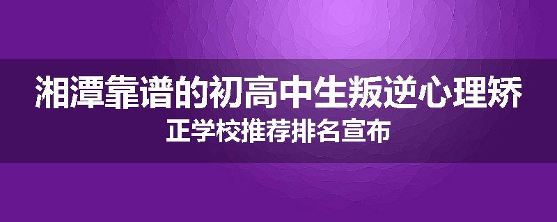 湘潭靠谱的初高中生叛逆心理矫正学校推荐排名宣布
