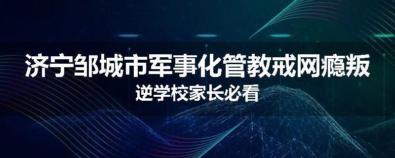 济宁邹城市军事化管教戒网瘾叛逆学校家长必看