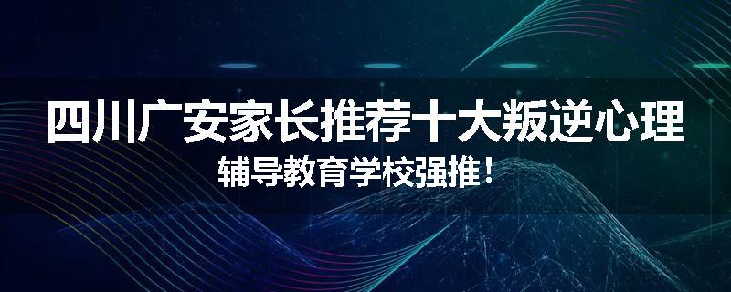 四川广安家长推荐十大叛逆心理辅导教育学校强推！