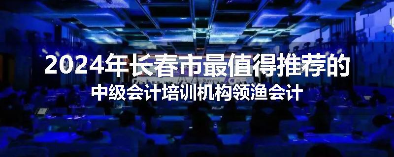 2024年长春市最值得推荐的中级会计培训机构领渔会计