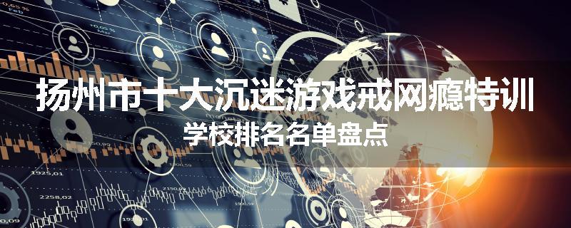 扬州市十大沉迷游戏戒网瘾特训学校排名名单盘点