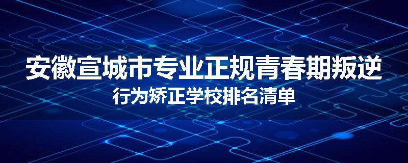 安徽宣城市专业正规青春期叛逆行为矫正学校排名清单