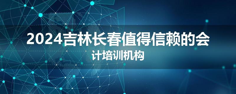 2024吉林长春值得信赖的会计培训机构
