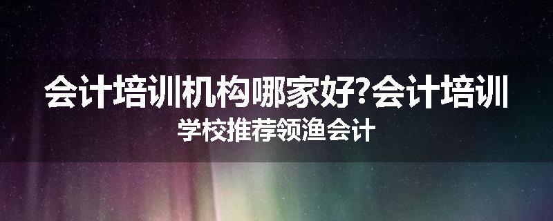 会计培训机构哪家好?会计培训学校推荐领渔会计