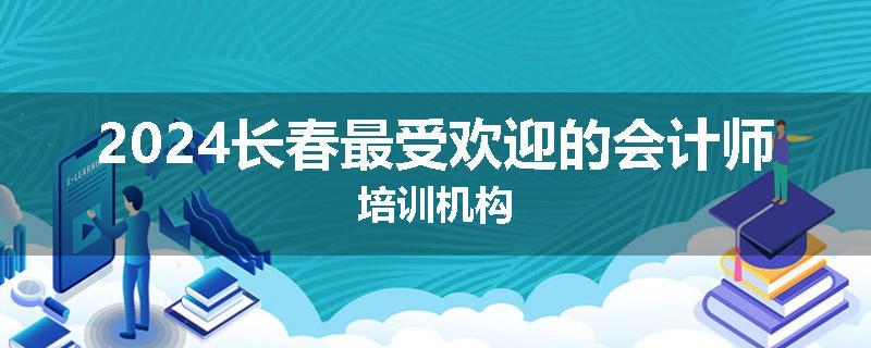 2024长春最受欢迎的会计师培训机构