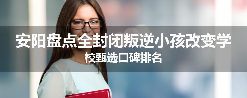 安阳盘点全封闭叛逆小孩改变学校甄选口碑排名