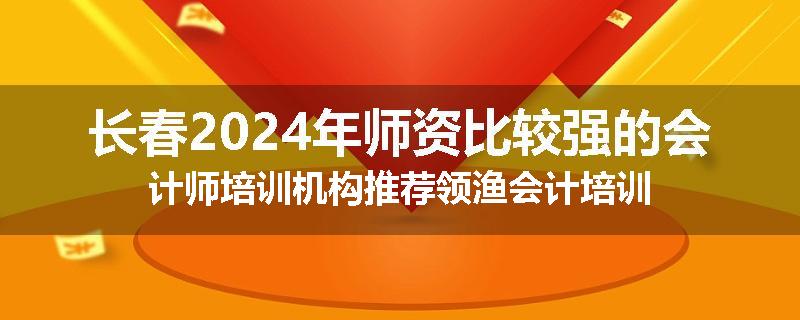 长春2024年师资比较强的会计师培训机构推荐领渔会计培训