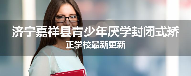 济宁嘉祥县青少年厌学封闭式矫正学校最新更新