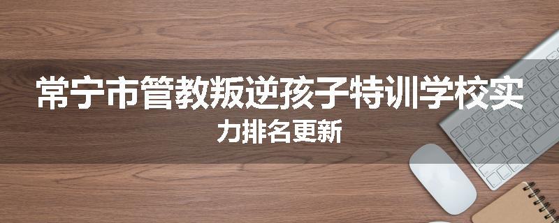 常宁市管教叛逆孩子特训学校实力排名更新