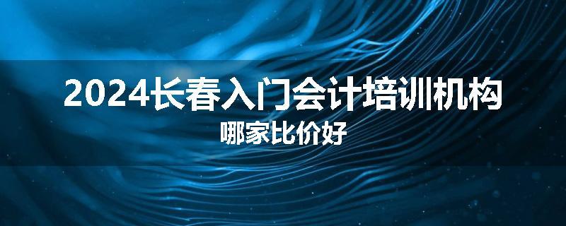 2024长春入门会计培训机构哪家比价好