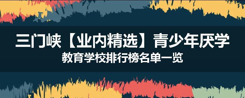 三门峡【业内精选】青少年厌学教育学校排行榜名单一览