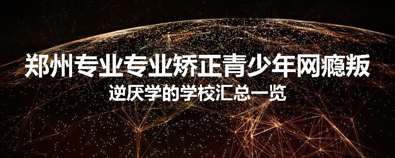 郑州专业专业矫正青少年网瘾叛逆厌学的学校汇总一览