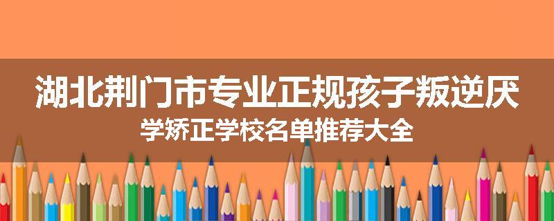 湖北荆门市专业正规孩子叛逆厌学矫正学校名单推荐大全
