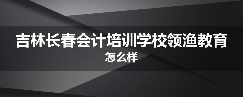 吉林长春会计培训学校领渔教育怎么样