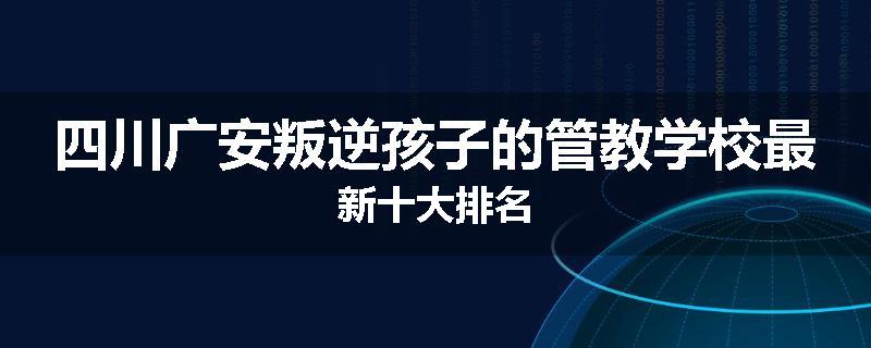 四川广安叛逆孩子的管教学校最新十大排名