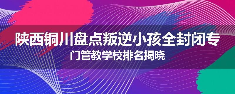 陕西铜川盘点叛逆小孩全封闭专门管教学校排名揭晓