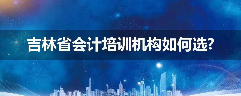 吉林省会计培训机构如何选?