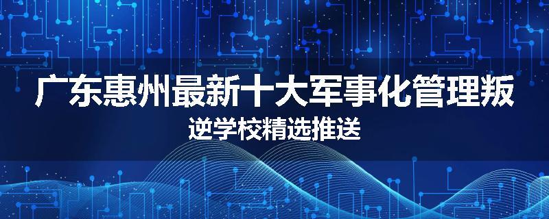 广东惠州最新十大军事化管理叛逆学校精选推送